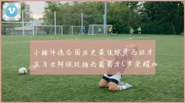 小猪评选各国历史最佳球员西班牙亚马尔阿根廷梅西葡萄牙C罗荣耀加冕