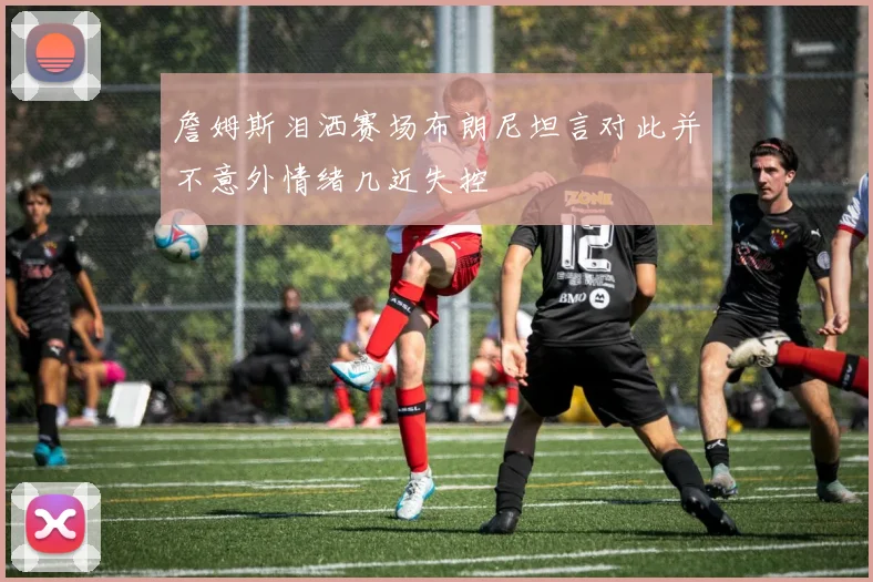 詹姆斯泪洒赛场布朗尼坦言对此并不意外情绪几近失控