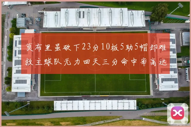 莫布里虽砍下23分10板5助5帽却难救主球队无力回天三分命中率高达57