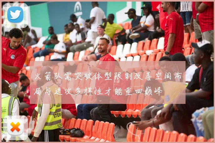 火箭队需突破体型限制改善空间布局与进攻多样性才能重回巅峰