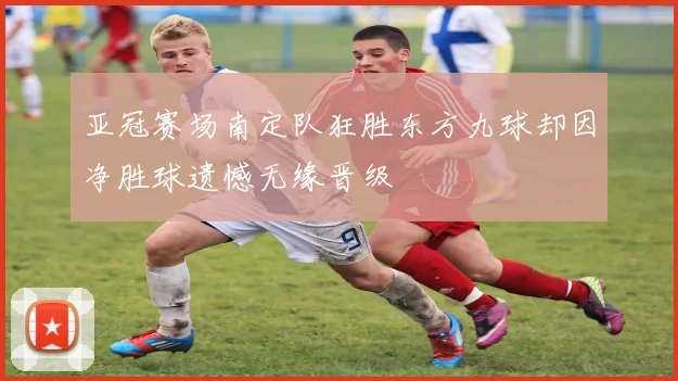 亚冠赛场南定队狂胜东方九球却因净胜球遗憾无缘晋级