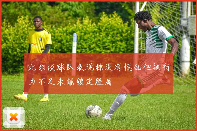 比尔谈球队表现称没有慌乱但执行力不足未能锁定胜局