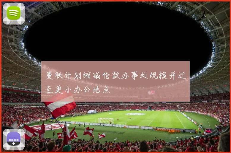 曼联计划缩减伦敦办事处规模并迁至更小办公地点
