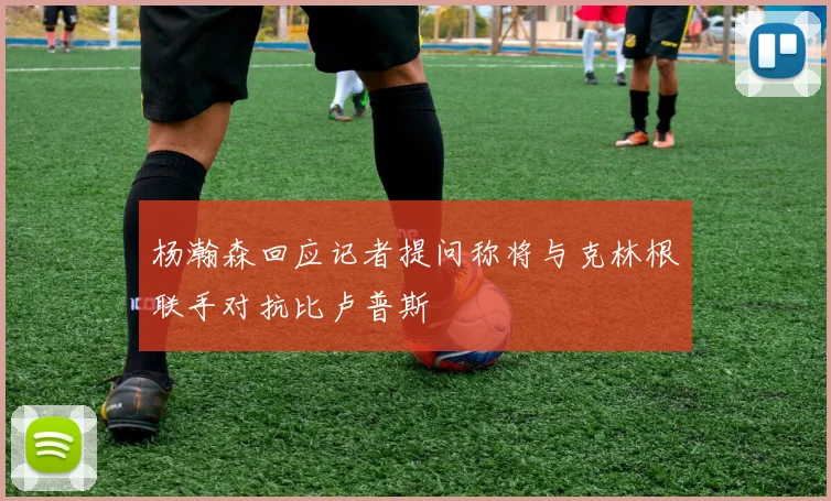 杨瀚森回应记者提问称将与克林根联手对抗比卢普斯