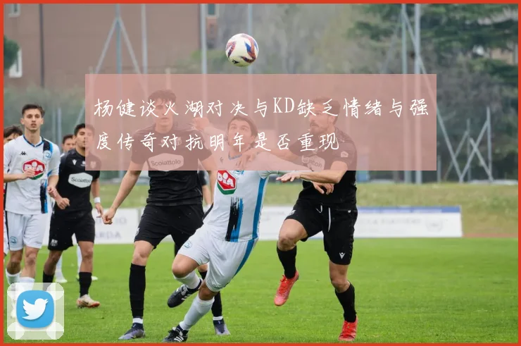 杨健谈火湖对决与KD缺乏情绪与强度传奇对抗明年是否重现