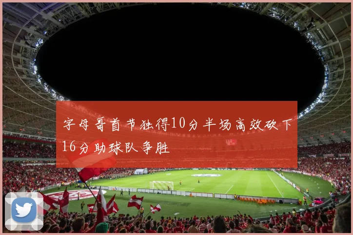 字母哥首节独得10分半场高效砍下16分助球队争胜