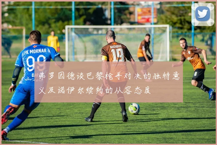 弗罗因德谈巴黎枪手对决的独特意义及诺伊尔续约的从容态度
