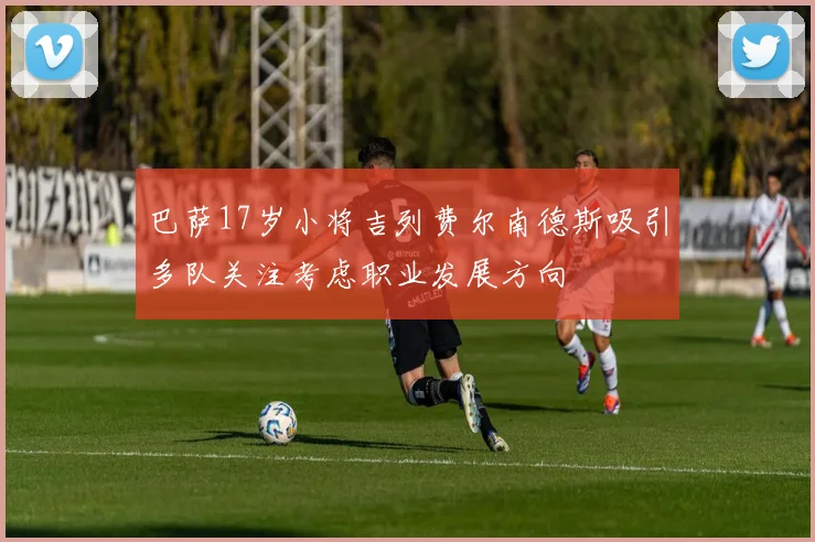 巴萨17岁小将吉列费尔南德斯吸引多队关注考虑职业发展方向
