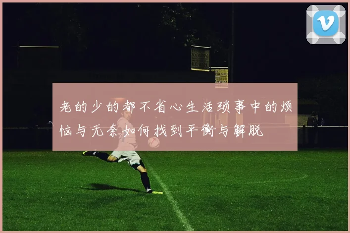老的少的都不省心生活琐事中的烦恼与无奈如何找到平衡与解脱