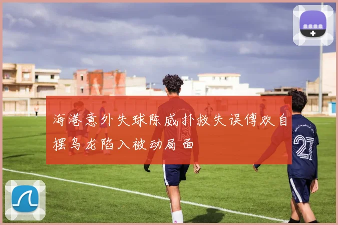 海港意外失球陈威扑救失误傅欢自摆乌龙陷入被动局面