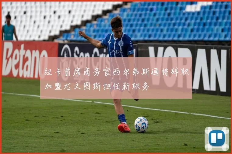 纽卡首席商务官西尔弗斯通将辞职加盟尤文图斯担任新职务