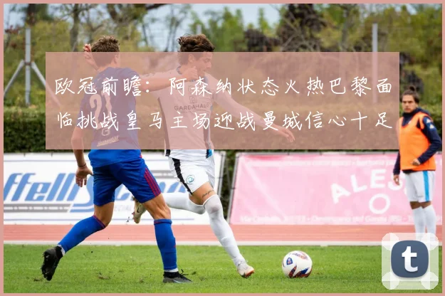 欧冠前瞻：阿森纳状态火热巴黎面临挑战皇马主场迎战曼城信心十足