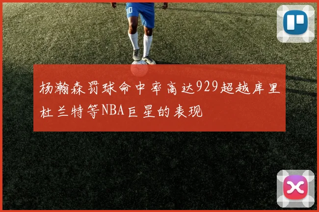 杨瀚森罚球命中率高达929超越库里杜兰特等NBA巨星的表现
