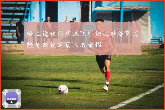 哈兰德破门庆祝照引热议助球队惊险晋级锁定前八名荣耀