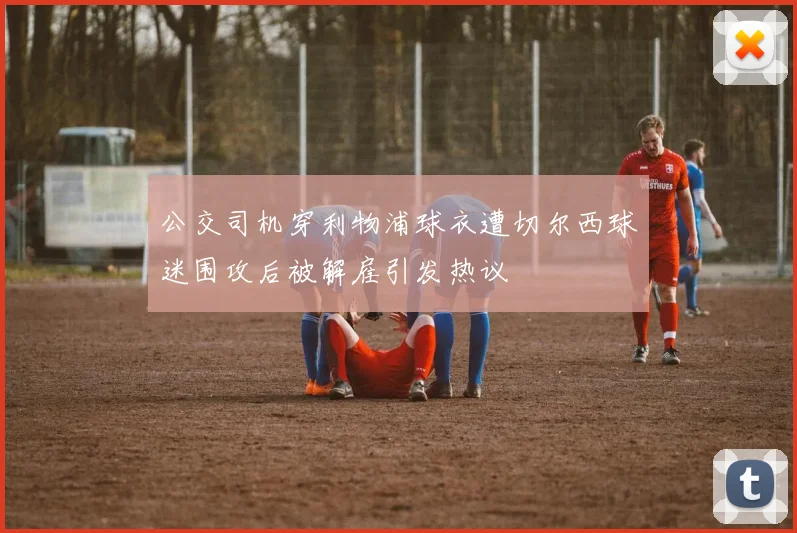 公交司机穿利物浦球衣遭切尔西球迷围攻后被解雇引发热议