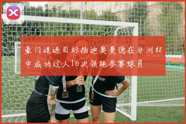 豪门追逐目标扬迪奥曼德在非洲杯中成功过人16次领跑参赛球员