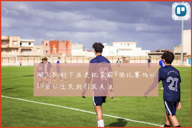 湖人队创下历史纪录前9场比赛均以10分以上失利引发关注