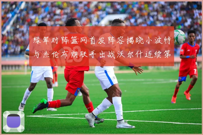 绿军对阵篮网首发阵容揭晓小波特与杰伦布朗联手出战沃尔什连续第三场首发