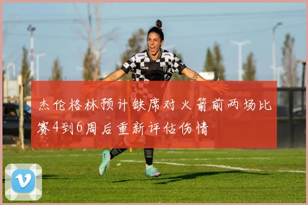 杰伦格林预计缺席对火箭前两场比赛4到6周后重新评估伤情