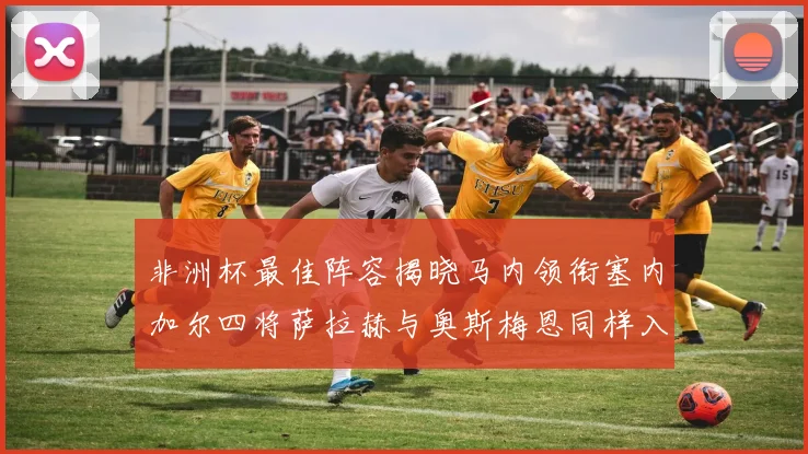 非洲杯最佳阵容揭晓马内领衔塞内加尔四将萨拉赫与奥斯梅恩同样入选