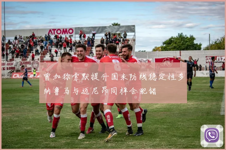 曾加称索默提升国米防线稳定性多纳鲁马与迈尼昂同样会犯错