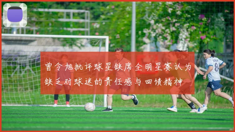 曾令旭批评球星缺席全明星赛认为缺乏对球迷的责任感与回馈精神