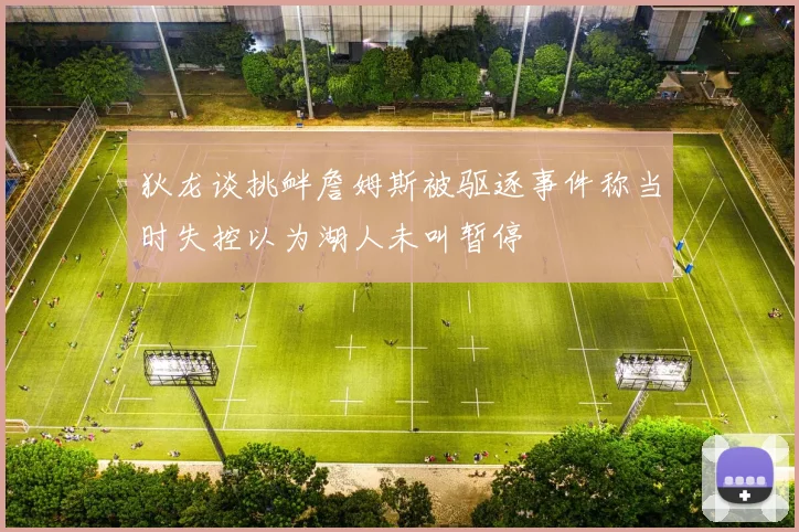 狄龙谈挑衅詹姆斯被驱逐事件称当时失控以为湖人未叫暂停